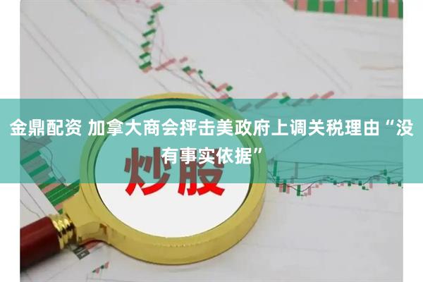 金鼎配资 加拿大商会抨击美政府上调关税理由“没有事实依据”