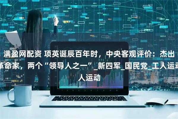 满盈网配资 项英诞辰百年时，中央客观评价：杰出革命家，两个“领导人之一”_新四军_国民党_工人运动
