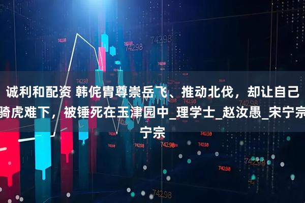 诚利和配资 韩侂胄尊崇岳飞、推动北伐，却让自己骑虎难下，被锤死在玉津园中_理学士_赵汝愚_宋宁宗