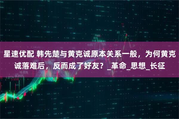 星速优配 韩先楚与黄克诚原本关系一般，为何黄克诚落难后，反而成了好友？_革命_思想_长征