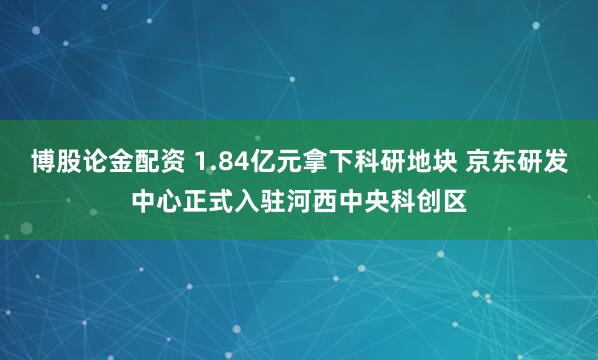 博股论金配资 1.84亿元拿下科研地块 京东研发中心正式入驻河西中央科创区
