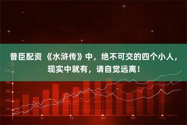 普臣配资 《水浒传》中，绝不可交的四个小人，现实中就有，请自觉远离！